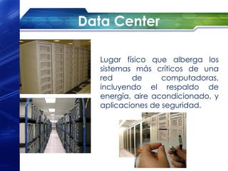 Data Center

   Lugar físico que alberga los
   sistemas más críticos de una
   red     de      computadoras,
   incluyendo el respaldo de
   energía, aire acondicionado, y
   aplicaciones de seguridad.
 