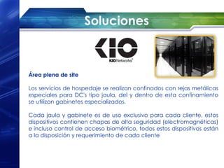 Soluciones



Área plena de site

Los servicios de hospedaje se realizan confinados con rejas metálicas
especiales para DC's tipo jaula, del y dentro de esta confinamiento
se utilizan gabinetes especializados.

Cada jaula y gabinete es de uso exclusivo para cada cliente, estos
dispositivos contienen chapas de alta seguridad (electromagnéticas)
e incluso control de acceso biométrico, todos estos dispositivos están
a la disposición y requerimiento de cada cliente
 