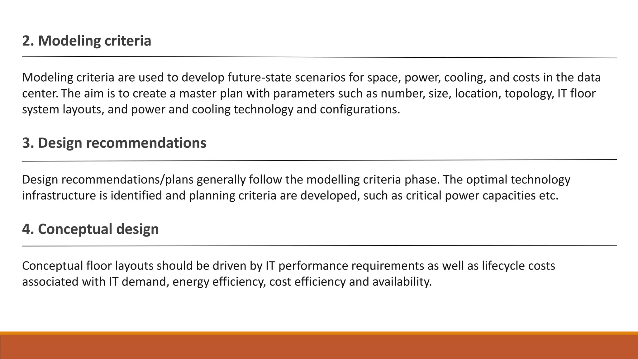 2. Modeling criteria
Modeling criteria are used to develop future-state scenarios for space, power, cooling, and costs in the data
center. The aim is to create a master plan with parameters such as number, size, location, topology, IT floor
system layouts, and power and cooling technology and configurations.
3. Design recommendations
Design recommendations/plans generally follow the modelling criteria phase. The optimal technology
infrastructure is identified and planning criteria are developed, such as critical power capacities etc.
4. Conceptual design
Conceptual floor layouts should be driven by IT performance requirements as well as lifecycle costs
associated with IT demand, energy efficiency, cost efficiency and availability.
 
