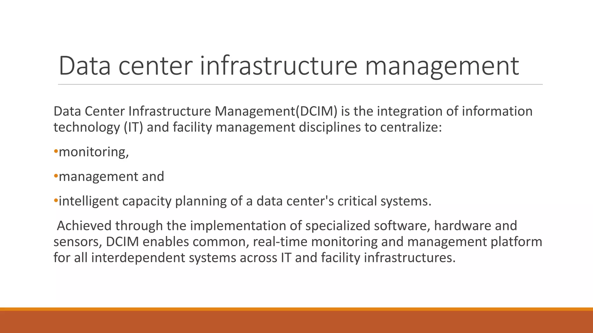 Data center infrastructure management
Data Center Infrastructure Management(DCIM) is the integration of information
technology (IT) and facility management disciplines to centralize:
•monitoring,
•management and
•intelligent capacity planning of a data center's critical systems.
Achieved through the implementation of specialized software, hardware and
sensors, DCIM enables common, real-time monitoring and management platform
for all interdependent systems across IT and facility infrastructures.
 