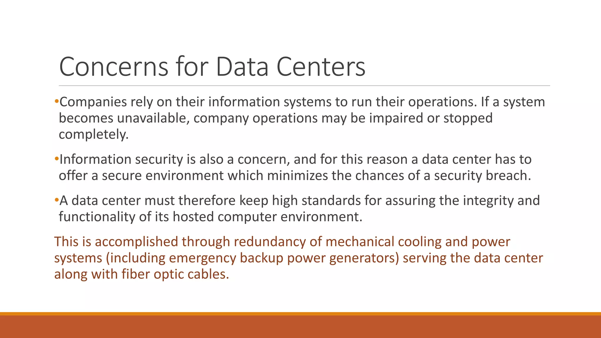 Concerns for Data Centers
•Companies rely on their information systems to run their operations. If a system
becomes unavailable, company operations may be impaired or stopped
completely.
•Information security is also a concern, and for this reason a data center has to
offer a secure environment which minimizes the chances of a security breach.
•A data center must therefore keep high standards for assuring the integrity and
functionality of its hosted computer environment.
This is accomplished through redundancy of mechanical cooling and power
systems (including emergency backup power generators) serving the data center
along with fiber optic cables.
 