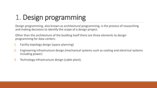 1. Design programming
Design programming, also known as architectural programming, is the process of researching
and making decisions to identify the scope of a design project.
Other than the architecture of the building itself there are three elements to design
programming for data centers:
1. Facility topology design (space planning)
2. Engineering infrastructure design (mechanical systems such as cooling and electrical systems
including power)
3. Technology infrastructure design (cable plant).
 