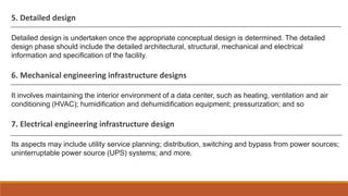 5. Detailed design
Detailed design is undertaken once the appropriate conceptual design is determined. The detailed
design phase should include the detailed architectural, structural, mechanical and electrical
information and specification of the facility.
6. Mechanical engineering infrastructure designs
It involves maintaining the interior environment of a data center, such as heating, ventilation and air
conditioning (HVAC); humidification and dehumidification equipment; pressurization; and so
7. Electrical engineering infrastructure design
Its aspects may include utility service planning; distribution, switching and bypass from power sources;
uninterruptable power source (UPS) systems; and more.
 