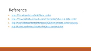 Reference
a. https://en.wikipedia.org/wiki/Data_center
b. https://www.paloaltonetworks.com/cyberpedia/what-is-a-data-center
c. http://searchdatacenter.techtarget.com/definition/data-center-services
d. http://computer.howstuffworks.com/data-centers6.htm
 