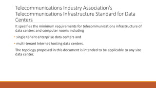 Telecommunications Industry Association's
Telecommunications Infrastructure Standard for Data
Centers
It specifies the minimum requirements for telecommunications infrastructure of
data centers and computer rooms including
• single tenant enterprise data centers and
• multi-tenant Internet hosting data centers.
The topology proposed in this document is intended to be applicable to any size
data center.
 