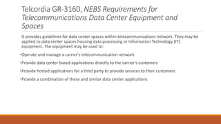 Telcordia GR-3160, NEBS Requirements for
Telecommunications Data Center Equipment and
Spaces
It provides guidelines for data center spaces within telecommunications network. They may be
applied to data center spaces housing data processing or Information Technology (IT)
equipment. The equipment may be used to:
•Operate and manage a carrier's telecommunication network
•Provide data center based applications directly to the carrier's customers
•Provide hosted applications for a third party to provide services to their customers
•Provide a combination of these and similar data center applications
 