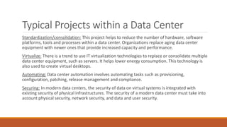 Typical Projects within a Data Center
Standardization/consolidation: This project helps to reduce the number of hardware, software
platforms, tools and processes within a data center. Organizations replace aging data center
equipment with newer ones that provide increased capacity and performance.
Virtualize: There is a trend to use IT virtualization technologies to replace or consolidate multiple
data center equipment, such as servers. It helps lower energy consumption. This technology is
also used to create virtual desktops.
Automating: Data center automation involves automating tasks such as provisioning,
configuration, patching, release management and compliance.
Securing: In modern data centers, the security of data on virtual systems is integrated with
existing security of physical infrastructures. The security of a modern data center must take into
account physical security, network security, and data and user security.
 
