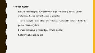 – Power Supply
• Ensure uninterrupted power supply, high availability of data center
systems and good power backup is essential
• To avoid single points of failure, redundancy should be induced into the
power backup system
• For critical server give multiple power supplies
• Static switches can be use
 