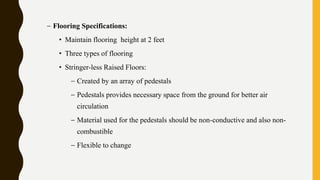 – Flooring Specifications:
• Maintain flooring height at 2 feet
• Three types of flooring
• Stringer-less Raised Floors:
– Created by an array of pedestals
– Pedestals provides necessary space from the ground for better air
circulation
– Material used for the pedestals should be non-conductive and also non-
combustible
– Flexible to change
 