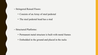 – Stringered Raised Floors:
• Consists of an Array of steel pedestal
• The steel pedestal head has a stud
– Structured Platforms:
• Permanent metal structure is built with metal frames
• Embedded in the ground and placed in the racks
 