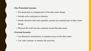 – Fire Protection Systems:
• Fire protection is a integral part of the data center design
• Include active and passive elements
• Smoke detectors and water sprinkler systems are essential part of data center
design
• Physical fire-wall can also construct around the data center
– External Security:
• Use Biometric mechanisms, to regulate access to the data center
• Use video cameras ,to monitor the activities
 