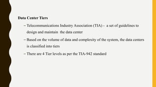 Data Center Tiers
– Telecommunications Industry Association (TIA) - a set of guidelines to
design and maintain the data center
– Based on the volume of data and complexity of the system, the data centers
is classified into tiers
– There are 4 Tier levels as per the TIA-942 standard
 