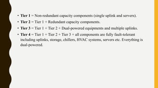 • Tier 1 = Non-redundant capacity components (single uplink and servers).
• Tier 2 = Tier 1 + Redundant capacity components.
• Tier 3 = Tier 1 + Tier 2 + Dual-powered equipments and multiple uplinks.
• Tier 4 = Tier 1 + Tier 2 + Tier 3 + all components are fully fault-tolerant
including uplinks, storage, chillers, HVAC systems, servers etc. Everything is
dual-powered.
 