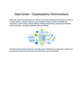 Data Center - CorpAcademia iTechnovations
With over six years of experience as a service and product development company, we offer IT
security support, software solutions, and corporate training to clients worldwide. We
emphasize a client-centric value by offering strategic partnerships, experienced functional
domain expertise, and highly adaptable delivery methods.
Our data center services will let you centralize your IT infrastructure, operations, storage and
management and avail tremendous scale and a lower cost of ownership.
 