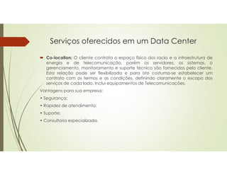 Serviços oferecidos em um Data Center
 Co-location: O cliente contrata o espaço físico dos racks e a infraestrutura de
energia e de telecomunicação, porém os servidores, os sistemas, o
gerenciamento, monitoramento e suporte técnico são fornecidos pelo cliente.
Esta relação pode ser flexibilizada e para isto costuma-se estabelecer um
contrato com os termos e as condições, definindo claramente o escopo dos
serviços de cada lado. Inclui equipamentos de Telecomunicações.
Vantagens para sua empresa:
• Segurança;
• Rapidez de atendimento;
• Suporte;
• Consultoria especializada.
 