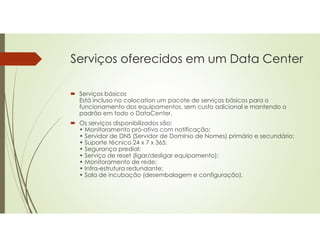 Serviços oferecidos em um Data Center
 Serviços básicos
Está incluso no colocation um pacote de serviços básicos para o
funcionamento dos equipamentos, sem custo adicional e mantendo o
padrão em todo o DataCenter.
 Os serviços disponibilizados são:
• Monitoramento pró-ativo com notificação;
• Servidor de DNS (Servidor de Domínio de Nomes) primário e secundário;
• Suporte técnico 24 x 7 x 365;
• Segurança predial;
• Serviço de reset (ligar/desligar equipamento);
• Monitoramento de rede;
• Infra-estrutura redundante;
• Sala de incubação (desembalagem e configuração).
 