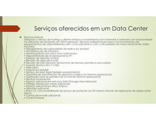 Serviços oferecidos em um Data Center
 Serviços básicos
Utilizando o serviço de hosting o cliente otimiza os investimentos em hardware e software com exclusividade
na utilização de servidores de última geração. Serviços indispensáveis para o funcionamento dos
equipamentos são disponibilizados sem custo adicional e com o alto padrão do nosso DataCenter. Estão
incluídos:
• Planejamento de capacidade da rede e do servidor;
• IDS (Detecção de Intrusão);
• Monitoramento pró-ativo com notificação;
• Disponibilidade de endereçamento IP;
• Emissão de relatório on-line;
• Servidor de relay de e-mail;
• Servidor de DNS (Servidor de Domínio de Nomes) primário e secundário;
• Suporte técnico 24 x 7 x 365,
• Help Desk;
• Segurança predial;
• Serviço de reset (ligar/desligar equipamento);
• Garantia de manutenção de segurança lógica do sistema operacional;
• Operação total do servidor até o nível do sistema operacional;
• Backup incremental.
• Espaço adicional em estrutura SAN (Storage Area Network);
• Tráfego Gbytes por meses adicionais;
• Espaço adicional em disco interno;
• Memória adicional;
• Raid 1/5, com possibilidade de serviço de proteção ao HD interno através de replicação de dados entre
discos;
• Contas de e-mails adicionais;
• Conectividade.
 