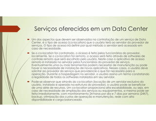 Serviços oferecidos em um Data Center
 Um dos aspectos que devem ser observados na contratação de um serviço de Data
Center, é o tipo de acesso (co-location) que o usuário terá ao servidor do provedor de
serviços. O tipo de acesso irá definir por qual método o servidor será acessado em
caso de necessidade.
 Se o co-location for contratado, o acesso é feito pelos funcionários do provedor,
localmente. Se o co-location for remoto, o acesso será feito através de softwares de
controle remoto que será escolhido pelo usuário. Neste caso o aplicativo de acesso
remoto é instalado no servidor pelos funcionários do provedor de serviço.
Eventualmente uma ou mais ferramentas podem necessitar de manutenção ou pode
haver a necessidade de instalação de novos aplicativos. Nesses casos, o usuário deve
solicitar ao provedor do serviço que providencie o que for necessário para a
operação. Durante a hospedagem no servidor, o usuário assina um termo constatando
a legalidade de todos os softwares instalados em seu servidor.
 Pode-se observar que através do co-location (locação de um servidor exclusivo do
usuário, instalado e operado na estrutura do provedor), o usuário pode se beneficiar
de uma série de recursos. Um co-location proporciona alta escalabilidade, ou seja, em
caso de necessidade de ampliação dos serviços ou equipamentos, a mesma pode ser
feita imediatamente, com monitoramento 24 horas por dia e 7 dias por semana (24X7),
backup, otimização dos custos de operação e manutenção, rede com alta
disponibilidade e carga balanceada.
 