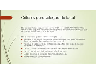 Critérios para seleção do local
São apresentadas, segundo as normas NBR 14565:2001, ANSI/BICSI-002 e
ANSI/TIA-942, algumas recomendações para a escolha da localização que
devem ser levadas em consideração.
São locais inadequados para construção [11]:
 Próximos a rios, lagos, oceanos e fundos de vale, pois estes locais têm
riscos de inundações, enchentes, tsunamis, etc.
 Próximos a cabeceiras de pistas de aeroportos, pois existe o risco de
acidente em potencial.
 Locais com riscos de desmoronamentos e perigo de incêndio.
 Locais propícios a abalos sísmicos e/ou tornados.
 Locais próximos a linhas de transmissões elétricas.
 Países ou locais com guerrilhas.
 