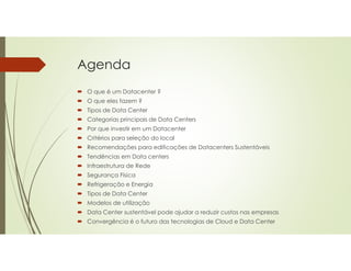 Agenda
 O que é um Datacenter ?
 O que eles fazem ?
 Tipos de Data Center
 Categorias principais de Data Centers
 Por que investir em um Datacenter
 Critérios para seleção do local
 Recomendações para edificações de Datacenters Sustentáveis
 Tendências em Data centers
 Infraestrutura de Rede
 Segurança Física
 Refrigeração e Energia
 Tipos de Data Center
 Modelos de utilização
 Data Center sustentável pode ajudar a reduzir custos nas empresas
 Convergência é o futuro das tecnologias de Cloud e Data Center
 