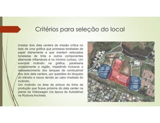 Critérios para seleção do local
Instalar dois data centers de missão crítica no
lado de uma gráfica que processa toneladas de
papel diariamente e que mantem estocados
toneladas de tinta e outros componentes
altamente inflamáveis é no mínimo curioso. Um
eventual incêndio na gráfica, paralisaria
complemente a região, impedindo inclusive o
reabastecimento dos tanques de combustível
dos dois data centers, por questões do bloqueio
do trânsito e riscos devido ao calor irradiado do
incêndio.
Um incêndio na área de pintura da linha de
produção que ficava próxima do data center na
planta da Volkswagen (na época da Autolatina)
na Rodovia Anchieta.
 