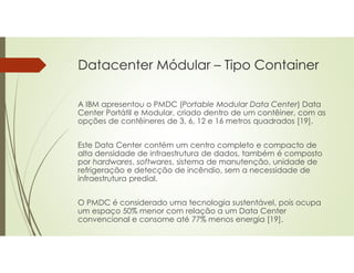 Datacenter Módular – Tipo Container
A IBM apresentou o PMDC (Portable Modular Data Center) Data
Center Portátil e Modular, criado dentro de um contêiner, com as
opções de contêineres de 3, 6, 12 e 16 metros quadrados [19].
Este Data Center contém um centro completo e compacto de
alta densidade de infraestrutura de dados, também é composto
por hardwares, softwares, sistema de manutenção, unidade de
refrigeração e detecção de incêndio, sem a necessidade de
infraestrutura predial.
O PMDC é considerado uma tecnologia sustentável, pois ocupa
um espaço 50% menor com relação a um Data Center
convencional e consome até 77% menos energia [19].
 