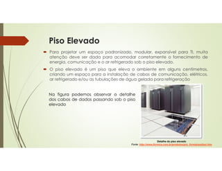Piso Elevado
 Para projetar um espaço padronizado, modular, expansível para TI, muita
atenção deve ser dada para acomodar corretamente o fornecimento de
energia, comunicação e o ar refrigerado sob o piso elevado.
 O piso elevado é um piso que eleva o ambiente em alguns centímetros,
criando um espaço para a instalação de cabos de comunicação, elétricos,
ar refrigerado e/ou as tubulações de água gelada para refrigeração
Na figura podemos observar o detalhe
dos cabos de dados passando sob o piso
elevado
Detalhe do piso elevado
Fonte: http://www.formica.com.br/produtos/pro_formipisodissi.htm
 