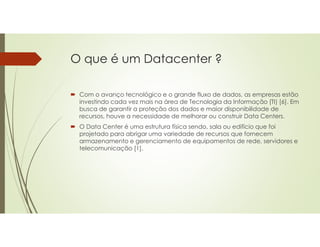 O que é um Datacenter ?
 Com o avanço tecnológico e o grande fluxo de dados, as empresas estão
investindo cada vez mais na área de Tecnologia da Informação (TI) [6]. Em
busca de garantir a proteção dos dados e maior disponibilidade de
recursos, houve a necessidade de melhorar ou construir Data Centers.
 O Data Center é uma estrutura física sendo, sala ou edifício que foi
projetado para abrigar uma variedade de recursos que fornecem
armazenamento e gerenciamento de equipamentos de rede, servidores e
telecomunicação [1].
 
