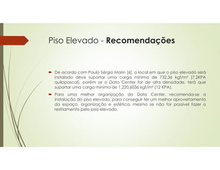 Piso Elevado - Recomendações
 De acordo com Paulo Sérgio Marin [6], o local em que o piso elevado será
instalado deve suportar uma carga mínima de 732,36 kgf/m² (7,2KPA
quilopascal), porém se o Data Center for de alta densidade, terá que
suportar uma carga mínima de 1.220,6036 kgf/m² (12 KPA).
 Para uma melhor organização do Data Center, recomenda-se a
instalação do piso elevado, para conseguir ter um melhor aproveitamento
do espaço, organização e estética, mesmo se não for possível fazer o
resfriamento pelo piso elevado.
 