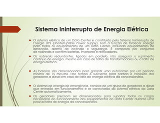 Sistema Ininterrupto de Energia Elétrica
 O sistema elétrico de um Data Center é constituído pelo Sistema Ininterrupto de
Energia UPS (Uninterruptible Power Supply). Tem a função de fornecer energia
para todos os equipamentos de um Data Center, incluindo equipamentos de
detecção, alarme de incêndio e segurança. É composto por conjuntos
de nobreaks e contêm baterias, inversores e retificadores.
 Os nobreaks redundantes, ligados em paralelo, irão assegurar o suprimento
contínuo de energia, mesmo em caso de falha de transformadores ou a falta de
energia elétrica.
 As baterias são dimensionadas para garantir uma autonomia por um período
mínimo de 15 minutos. Este tempo é suficiente para partida e conexão dos
geradores a diesel em caso de falta de energia elétrica da concessionária.
 O sistema de energia de emergência, consiste de um grupo de geradores a diesel
que entrarão em funcionamento e se conectarão ao sistema elétrico do Data
Center automaticamente.
 Os geradores precisam ser dimensionados para suportar todas as cargas
necessárias ao funcionamento dos equipamentos do Data Center durante uma
possível falta de energia da concessionária.
 