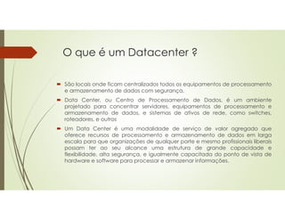 O que é um Datacenter ?
 São locais onde ficam centralizados todos os equipamentos de processamento
e armazenamento de dados com segurança.
 Data Center, ou Centro de Processamento de Dados, é um ambiente
projetado para concentrar servidores, equipamentos de processamento e
armazenamento de dados, e sistemas de ativos de rede, como switches,
roteadores, e outros
 Um Data Center é uma modalidade de serviço de valor agregado que
oferece recursos de processamento e armazenamento de dados em larga
escala para que organizações de qualquer porte e mesmo profissionais liberais
possam ter ao seu alcance uma estrutura de grande capacidade e
flexibilidade, alta segurança, e igualmente capacitada do ponto de vista de
hardware e software para processar e armazenar informações.
 