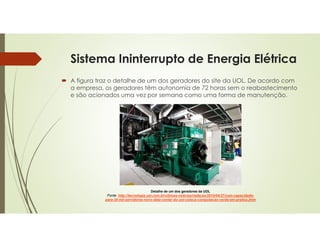 Sistema Ininterrupto de Energia Elétrica
 A figura traz o detalhe de um dos geradores do site da UOL. De acordo com
a empresa, os geradores têm autonomia de 72 horas sem o reabastecimento
e são acionados uma vez por semana como uma forma de manutenção.
Detalhe de um dos geradores da UOL
Fonte: http://tecnologia.uol.com.br/ultimas-noticias/redacao/2010/04/27/com-capacidade-
para-30-mil-servidores-novo-data-center-do-uol-coloca-computacao-verde-em-pratica.jhtm
 
