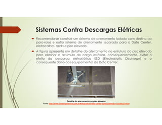 Sistemas Contra Descargas Elétricas
 Recomenda-se construir um sistema de aterramento isolado com destino ao
para-raios e outro sistema de aterramento separado para o Data Center,
eletrocalhas, racks e piso elevado.
 A figura apresenta um detalhe do aterramento na estrutura do piso elevado
para eliminar o acúmulo de carga estática, consequentemente, evitar o
efeito da descarga eletrostática ESD (Electrostatic Discharge) e o
consequente dano aos equipamentos do Data Center.
Detalhe do aterramento no piso elevado
Fonte: http://www.infraengenharia.com.br/#/flog/album/data-center-salas-cofres$c=1353862274034
 