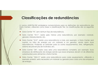 Classificações de redundâncias
A norma ANSI/TIA-942 estabelece nomenclaturas para as definições da redundância dos
Data Centers, utilizando como base a classificação Tier. As classificações são as seguintes
[6]:
 Data Center “N”, sem nenhum tipo de redundância.
 Data Center “N+1”, existe pelo menos uma redundância, por exemplo: nobreak,
gerador, linkredundante, etc.
 Data Center “N+2”, existe uma redundância a mais, por exemplo: o Data Center será
suprido na falta de energia por um nobreak e um gerador, sendo assim duas
redundâncias. Podendo se estender para os outros equipamentos, links, refrigeração,
sistema de prevenção de incêndios, etc.
 Data Center “2N”, neste caso seria uma redundância completa, por exemplo: duas
empresas de distribuição de energia (sendo que essas empresas devem vir de diferentes
subestações) para alimentar o Data Center.
 Data Center “2(N+1)” existe uma redundância para cada equipamento, utilizando o
exemplo anterior, seria necessário um nobreak ou gerador para cada uma das empresas
de energia.
 