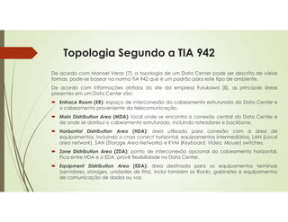 Topologia Segundo a TIA 942
De acordo com Manoel Veras [7], a topologia de um Data Center pode ser descrita de várias
formas, pode-se basear na norma TIA 942 que é um padrão para este tipo de ambiente.
De acordo com informações obtidas do site da empresa Furukawa [8], as principais áreas
presentes em um Data Center são:
 Entrace Room (ER): espaço de interconexão do cabeamento estruturado do Data Center e
o cabeamento proveniente da telecomunicação.
 Main Distribution Area (MDA): local onde se encontra a conexão central do Data Center e
de onde se distribui o cabeamento estruturado, incluindo roteadores e backbone.
 Horizontal Distribution Area (HDA): área utilizada para conexão com a área de
equipamentos, incluindo o cross conect horizontal, equipamentos intermediários, LAN (Local
area network), SAN (Storage Area Networks) e KVM (Keyboard, Video, Mouse) switches.
 Zone Distribution Area (ZDA): ponto de interconexão opcional do cabeamento horizontal.
Fica entre HDA e o EDA, provê flexibilidade no Data Center.
 Equipment Distribution Area (EDA): área destinada para os equipamentos terminais
(servidores, storages, unidades de fita), inclui também os Racks, gabinetes e equipamentos
de comunicação de dados ou voz.
 