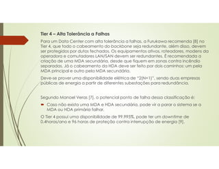Tier 4 – Alta Tolerância a Falhas
Para um Data Center com alta tolerância a falhas, a Furukawa recomenda [8] no
Tier 4, que todo o cabeamento do backbone seja redundante, além disso, devem
ser protegidos por dutos fechados. Os equipamentos ativos, roteadores, modens da
operadora e comutadores LAN/SAN devem ser redundantes. É recomendada a
criação de uma MDA secundária, desde que fiquem em zonas contra incêndio
separadas. Já o cabeamento da HDA deve ser feito por dois caminhos: um pela
MDA principal e outro pela MDA secundária.
Deve-se prover uma disponibilidade elétrica de “2(N+1)”, sendo duas empresas
públicas de energia a partir de diferentes subestações para redundância.
Segundo Manoel Veras [7], o potencial ponto de falha dessa classificação é:
 Caso não exista uma MDA e HDA secundária, pode vir a parar o sistema se a
MDA ou HDA primária falhar.
O Tier 4 possui uma disponibilidade de 99.995%, pode ter um downtime de
0.4horas/ano e 96 horas de proteção contra interrupção de energia [9].
 