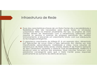 Infraestrutura de Rede
 Duas das características-chaves de um Data Center são a escalabilidade e
flexibilidade. Elas são necessárias para quase todas as atividades
corporativas feitas na Internet atualmente. Por isso, os projetos de Data
Centers devem ser desenhados com a infraestrutura adequada para
suportar os serviços e sistemas da empresa permitindo seu perfeito
funcionamento, e prevendo um crescimento futuro, com sua adequação
às tecnologias emergentes.
 O gigantesco crescimento do tráfego IP, é um exemplo disso. Alimentado
por aplicações de novas mídia e pela demanda dos clientes por mais
interatividade, personalização, mobilidade e vídeo, novas soluções de
Infraestrutura de Rede estão sendo criadas. Redes IP de Próxima Geração
(IP Next Generation) ajudarão a oferecer total escalabilidade, resiliência e
eficiência para os serviços das empresas. Essas soluções fornecem uma
plataforma convergente para que o Data Center possa responder
positivamente ao aumento da oferta de serviços.
 