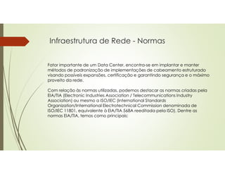 Infraestrutura de Rede - Normas
Fator importante de um Data Center, encontra-se em implantar e manter
métodos de padronização de implementações de cabeamento estruturado
visando possíveis expansões, certificação e garantindo segurança e o máximo
proveito da rede.
Com relação às normas utilizadas, podemos destacar as normas criadas pela
EIA/TIA (Electronic Industries Association / Telecommunications Industry
Association) ou mesmo a ISO/IEC (International Standards
Organization/International Electrotechnical Commission denominada de
ISO/IEC 11801, equivalente à EIA/TIA 568A reeditada pela ISO). Dentre as
normas EIA/TIA, temos como principais:
 