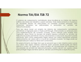 Norma TIA/EIA TSB 72
O sistema de cabeamento centralizado deve localizar-se no interior do mesmo
edifício das áreas de trabalho a serem servidas. Todo deslocamento e mudança
de atividade devem ser executados na conexão cruzada principal. Links
horizontais deveriam ser adicionados e removidos no armário de
telecomunicações.
Para isso deve haver um projeto do sistema de cabeamento centralizado
permitindo a migração para o modo pull-through, interconexão ou emenda para
uma implementação de conexão cruzada. Como método para facilitar esta
migração, deve haver no escopo do projeto espaço suficiente no armário de
telecomunicações permitindo futuros crescimentos e colocação de patch panels
adicionais, bem como adequadas folgas (slack) nos cabos permitindo possíveis
deslocamentos de cabos até a o local da conexão cruzada. Tal folga pode ser
armazenada por cabos ou fibras sem conectores.
No preenchimento da folga tem que se prevenir que o raio máximo para curvas
nos cabos não sejam violados evitando assim possíveis danificações em fibras
ópticas e outros. As folgas em cabos podem ser armazenadas em interiores ou
nas paredes do armário de telecomunicações, porém devem ser usadas caixas
para proteger folgas de fibras ópticas, devido suas limitações e especificações.
 