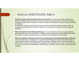 Norma ANSI/TIA/EIA-568-A
Conexão cruzada horizontal (Horizontal cross-connect): É a nome que se refere á armários de
telecomunicações (Telecommunications closet functions) que tem por função a conexão em hardware
de todos os cabeamentos horizontais, conexões cruzadas intermediárias ou mesmo o cabo de conexão
do backbone.
As conexões cruzadas e interconexões (Cross-connections and interconnections) pode ser dizer de
conexões entre cabeamento horizontal e backbone ou equipamento conectando circuitos integrados
(hardware).
Rotas Inter-Edifícios (Inter-Building Pathways): Em um ambiente de campus, rotas inter-edifícios
são necessárias dentre as quais efetua a conexão de edifícios separados. As listas ANSI/TIA/EIA-569-A
de padrão de subsolo, aterramento, aéreo e túnel são os principais tipos de rotas usadas.
Rotas Inter-Edifício de Backbone Subterrâneo (Underground Inter-Building Backbone Pathways):
Uma rota subterrânea é considerada um componente da facilidade de entrada. Para planejamento de
rota deve-se considerar as limitações vigentes na topologia, ventilação a fim de evitar acumulação de
gases, tráfico de veículos para determinar a espessura da camada que cobre a rota e se a mesma deve
ou não ser de concreto, se subterrâneas constituídas por conduítes, dutos e cochos, incluindo poços de
inspeção.
 