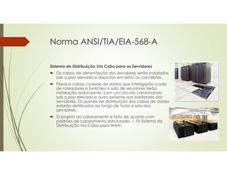 Norma ANSI/TIA/EIA-568-A
Sistema de Distribuição Via Cabo para os Servidores
 Os cabos de alimentação dos servidores serão instalados
sob o piso elevado e dispostos em leitos ou canaletas.
 Fibras e cabos coaxiais de dados que interligarão a sala
de roteadores e Switches à sala de servidores terão
instalação redundante, com um circuito caminhando
sob o piso elevado e outro próximo aos bastidores dos
servidores. Os painéis de distribuição dos cabos de dados
estarão distribuídos ao longo de toda a sala dos
servidores.
 O projeto do cabeamento é feito de acordo com
padrões de cabeamento estruturado. 1.10 Sistema de
Distribuição Via Cabo para WAN.
 