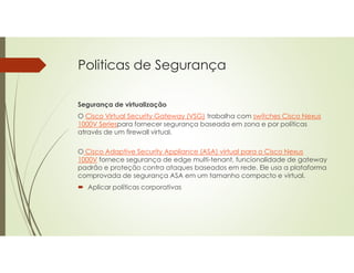 Politicas de Segurança
Segurança de virtualização
O Cisco Virtual Security Gateway (VSG) trabalha com switches Cisco Nexus
1000V Seriespara fornecer segurança baseada em zona e por políticas
através de um firewall virtual.
O Cisco Adaptive Security Appliance (ASA) virtual para o Cisco Nexus
1000V fornece segurança de edge multi-tenant, funcionalidade de gateway
padrão e proteção contra ataques baseados em rede. Ele usa a plataforma
comprovada de segurança ASA em um tamanho compacto e virtual.
 Aplicar políticas corporativas
 