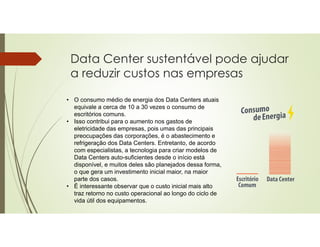 • O consumo médio de energia dos Data Centers atuais
equivale a cerca de 10 a 30 vezes o consumo de
escritórios comuns.
• Isso contribui para o aumento nos gastos de
eletricidade das empresas, pois umas das principais
preocupações das corporações, é o abastecimento e
refrigeração dos Data Centers. Entretanto, de acordo
com especialistas, a tecnologia para criar modelos de
Data Centers auto-suficientes desde o início está
disponível, e muitos deles são planejados dessa forma,
o que gera um investimento inicial maior, na maior
parte dos casos.
• É interessante observar que o custo inicial mais alto
traz retorno no custo operacional ao longo do ciclo de
vida útil dos equipamentos.
Data Center sustentável pode ajudar
a reduzir custos nas empresas
 