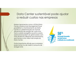 Data Center sustentável pode ajudar
a reduzir custos nas empresas
Existem ferramentas como o DCIM (Data
Center Infrastructure Management) que
possibilitam o monitoramento do Data
Center e a determinação do nível de
alimentação de energia de cada rack.
Tanto a parte energética quanto a parte
operacional podem ser gerenciadas com
mais eficiência utilizando essa ferramenta,
que fornece uma visão mais ampla do
Data Center.
Outra importante atitude que a empresa
pode tomar é a de medir o consumo de
energia total.
 