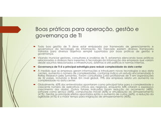 Boas práticas para operação, gestão e
governança de TI
 Toda boa gestão de TI deve estar embasada por frameworks de gerenciamento e
governança da tecnologia da informação. No mercado existem diversos frameworks
voltados para diversos objetivos sempre suportados por boas práticas de gestão e
governança.
 Visando municiar gestores, consultores e analistas de TI, estaremos elencando boas práticas
relacionadas a diversos itens inerentes à Tecnologia da Informação das empresas que variam
desde assuntos relacionados a infraestrutura, sistemas e até políticas e normas internas.
 Governança de TI é a principal estratégia para reduzir complexidade do data center
 À medida que as empresas geram informações e introduzem novas tecnologias a seus data
centers, aumenta o número de complexidades, conforme indica um estudo encomendado à
ReRez Research pela Symantec. Foram consultados 2.453 profissionais de TI em organizações
de 32 países, incluindo o Brasil. Em nível global, 79% das empresas relata um aumento na
complexidade no data center.
 Globalmente, 60% dos entrevistados apontaram como principal fator para a complexidade o
crescente número de aplicativos críticos aos negócios, enquanto 54% citaram o expressivo
crescimento dos dados. Outros fatores indicados foram redução do orçamento (48%),
software como serviço (43%), computação móvel (42%) e virtualização do armazenamento
(41%). Dentre os principais efeitos apontados estão o aumento de custos (46%), a redução da
agilidade (41%) e o maior tempo para imigração de armazenamento (40%).
 