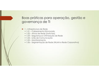 Boas práticas para operação, gestão e
governança de TI
 1 – Infraestrutura de Rede
• 1.01 – Cabeamento Estruturado
• 1.02 – Ativos de Rede (Switches)
• 1.03 – Segurança e Otimização de Rede
• 1.04 – Links de Comunicação
• 1.05 – Monitoramento
• 1.06 – Segmentação de Rede (WLAN e Rede Corporativa)
 