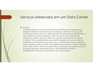 Serviços oferecidos em um Data Center
 Hosting
O hosting oferece uma linha de serviços indicada para empresas que
desejam otimizar investimentos em hardware e software. O serviço de
hosting permite ao cliente a utilização da infra-estrutura do DataCenter e
de servidores de última geração, além de contar com profissionais
altamente qualificados que oferecem suporte permanente ao cliente.
O cliente tem a possibilidade de escolher equipamentos e pacotes de
softwares customizados de acordo com a necessidade de seu negócio.
Tudo é desenvolvido e criado sob medida para oferecer a melhor solução
para cada cliente. Assim, fica garantida a aquisição de produtos que sua
empresa necessita, permitindo que o cliente possa se dedicar
integralmente a focar suas ações em seu core business.
 