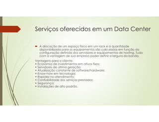 Serviços oferecidos em um Data Center
 A alocação de um espaço físico em um rack e a quantidade
disponibilizada para os equipamentos são calculadas em função da
configuração definida dos servidores e equipamentos de hosting. Tudo
com a vantagem de sua empresa poder definir a largura da banda.
Vantagens para o cliente:
• Economia de investimentos em ativos fixos;
• Servidores de última geração;
• Atualização constante de software/hardware;
• Know-how em tecnologia;
• Rapidez no atendimento;
• Confiabilidade dos serviços prestados;
• Segurança;
• Instalações de alto padrão.
 