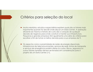 Critérios para seleção do local
 Muitos relatórios, estudos e especialistas expõem quais são os fatores mais
importantes quando for decidir onde alocar um Data Center. A operação
eficiente do mesmo e fatores de custo são o coração de qualquer
decisão de negócios para onde construir e manter sua infraestrutura.
Pequenas e grandes empresas têm igualmente uma série de critérios para
escolher a fim de tomar a melhor decisão para a sua empresa de TI.
 Os aspectos como a proximidade de redes de energia disponíveis,
infraestrutura de telecomunicações, serviços de rede, linhas de transporte
e serviços de emergência podem afetar os custos. Riscos, segurança e
outros fatores também devem ser levados em consideração para o
projeto de um Data Center [11].
 