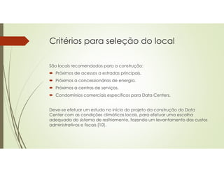 Critérios para seleção do local
São locais recomendados para a construção:
 Próximos de acessos a estradas principais.
 Próximos a concessionárias de energia.
 Próximos a centros de serviços.
 Condomínios comerciais específicos para Data Centers.
Deve-se efetuar um estudo no início do projeto da construção do Data
Center com as condições climáticas locais, para efetuar uma escolha
adequada do sistema de resfriamento, fazendo um levantamento dos custos
administrativos e fiscais [10].
 